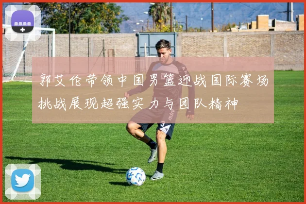 郭艾伦带领中国男篮迎战国际赛场挑战展现超强实力与团队精神