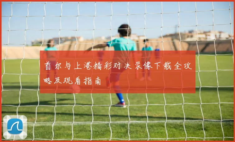 首尔与上港精彩对决录像下载全攻略及观看指南