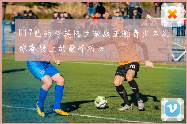 U17巴西与英格兰激战正酣青少年足球赛场上的巅峰对决