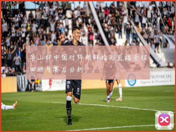 华山杯中国对阵朝鲜精彩直播全程回顾与赛后分析