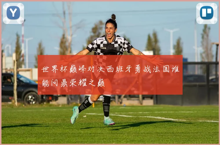 世界杯巅峰对决西班牙勇战法国谁能问鼎荣耀之巅