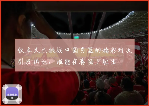张本天杰挑战中国男篮的精彩对决引发热议，谁能在赛场上胜出