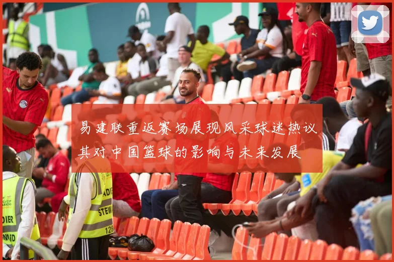 易建联重返赛场展现风采球迷热议其对中国篮球的影响与未来发展