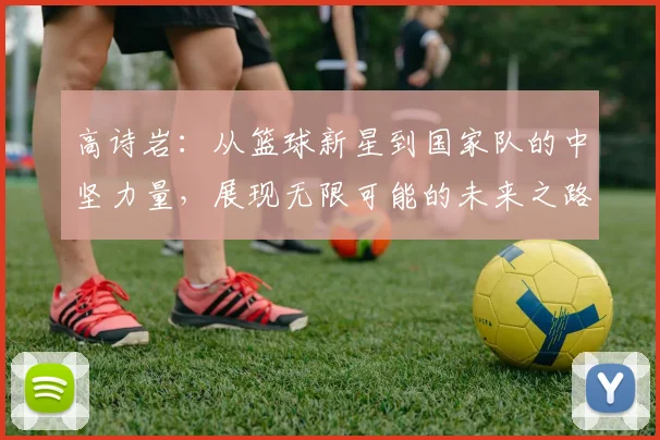 高诗岩：从篮球新星到国家队的中坚力量，展现无限可能的未来之路