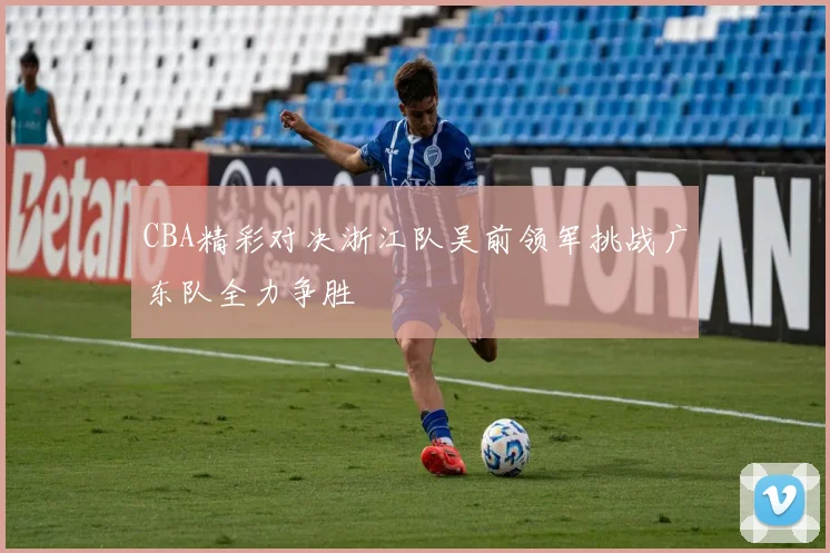 CBA精彩对决浙江队吴前领军挑战广东队全力争胜