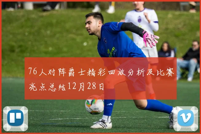 76人对阵爵士精彩回放分析及比赛亮点总结12月28日