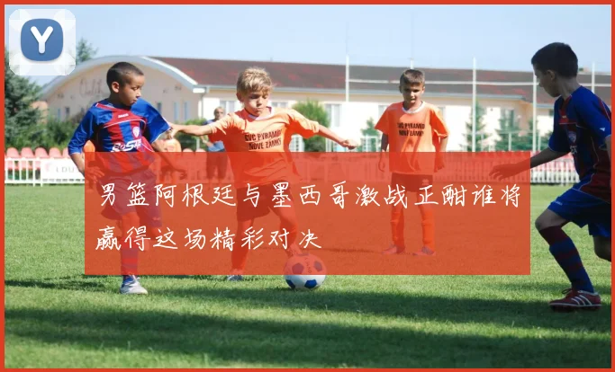 男篮阿根廷与墨西哥激战正酣谁将赢得这场精彩对决