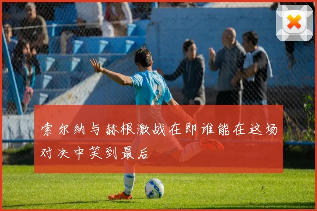 索尔纳与赫根激战在即谁能在这场对决中笑到最后