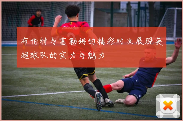 布伦特与富勒姆的精彩对决展现英超球队的实力与魅力