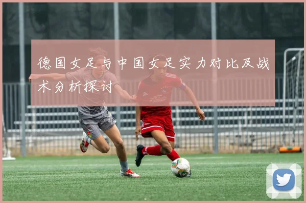 德国女足与中国女足实力对比及战术分析探讨