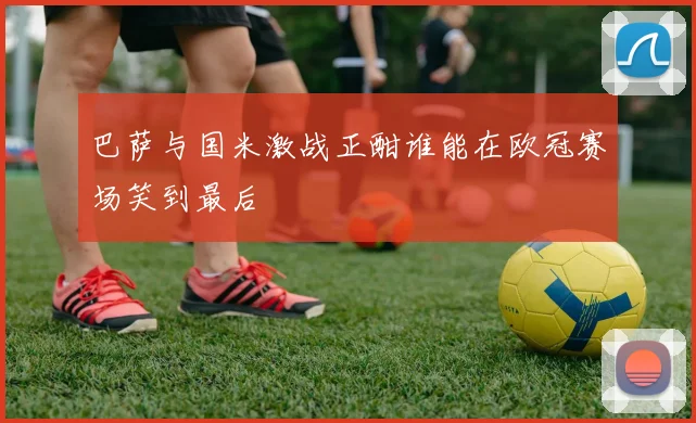 巴萨与国米激战正酣谁能在欧冠赛场笑到最后