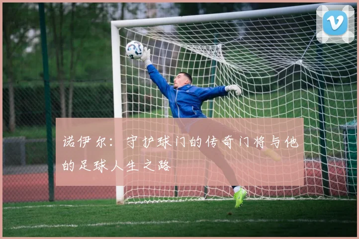 诺伊尔：守护球门的传奇门将与他的足球人生之路