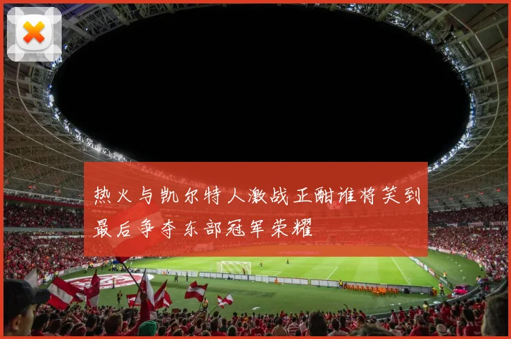 热火与凯尔特人激战正酣谁将笑到最后争夺东部冠军荣耀