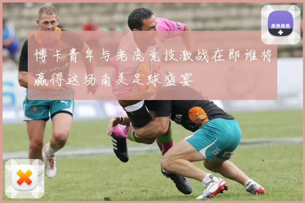 博卡青年与老虎竞技激战在即谁将赢得这场南美足球盛宴