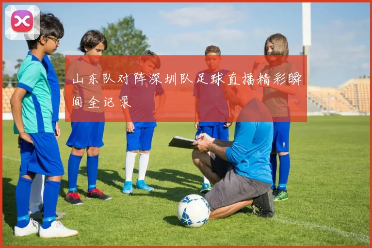 山东队对阵深圳队足球直播精彩瞬间全记录