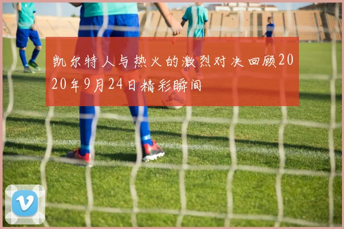 凯尔特人与热火的激烈对决回顾2020年9月24日精彩瞬间