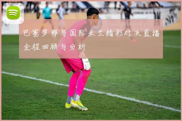 巴塞罗那与国际米兰精彩对决直播全程回顾与分析