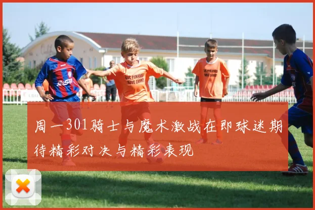 周一301骑士与魔术激战在即球迷期待精彩对决与精彩表现