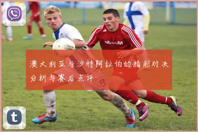 澳大利亚与沙特阿拉伯的精彩对决分析与赛后点评