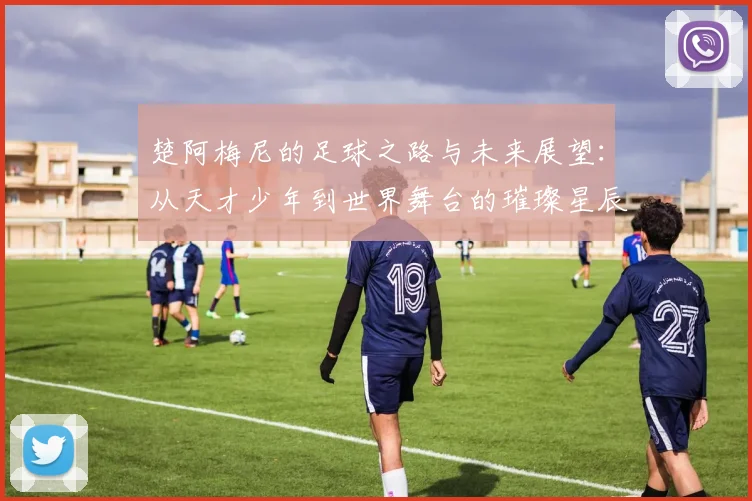楚阿梅尼的足球之路与未来展望：从天才少年到世界舞台的璀璨星辰