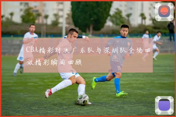CBA精彩对决广东队与深圳队全场回放精彩瞬间回顾