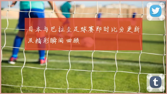 日本与巴拉圭足球赛即时比分更新及精彩瞬间回顾