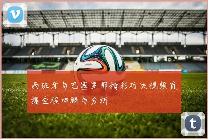 西班牙与巴塞罗那精彩对决视频直播全程回顾与分析