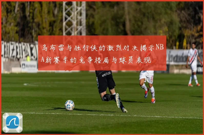乌布雷与独行侠的激烈对决揭示NBA新赛季的竞争格局与球员表现