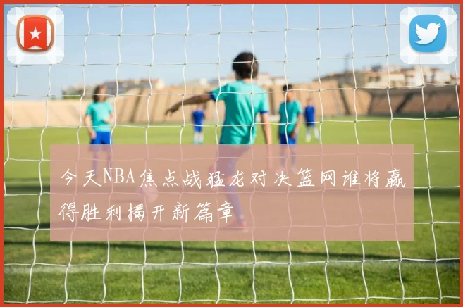 今天NBA焦点战猛龙对决篮网谁将赢得胜利揭开新篇章