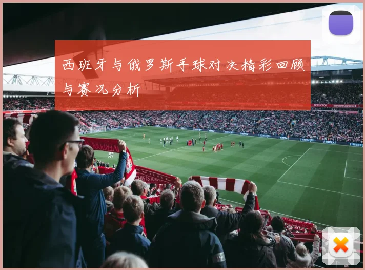 西班牙与俄罗斯手球对决精彩回顾与赛况分析