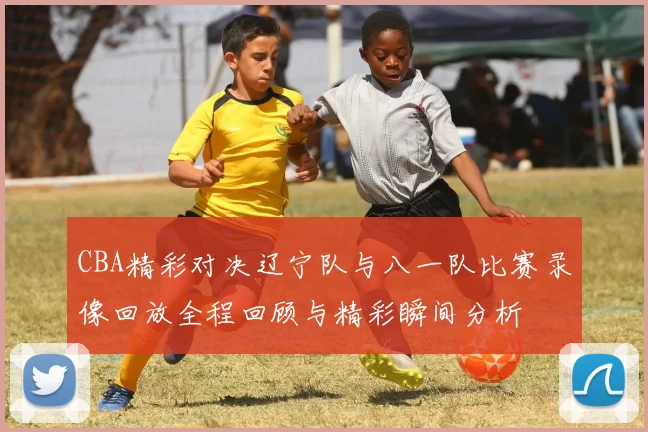 CBA精彩对决辽宁队与八一队比赛录像回放全程回顾与精彩瞬间分析