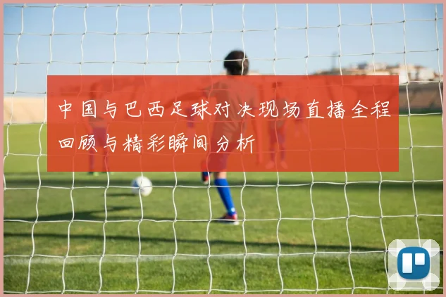 中国与巴西足球对决现场直播全程回顾与精彩瞬间分析