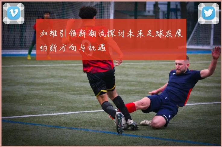 加维引领新潮流探讨未来足球发展的新方向与机遇